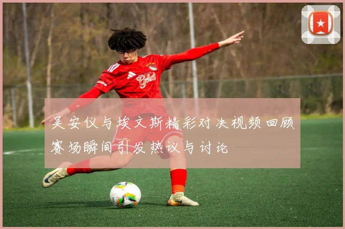 吴安仪与埃文斯精彩对决视频回顾赛场瞬间引发热议与讨论