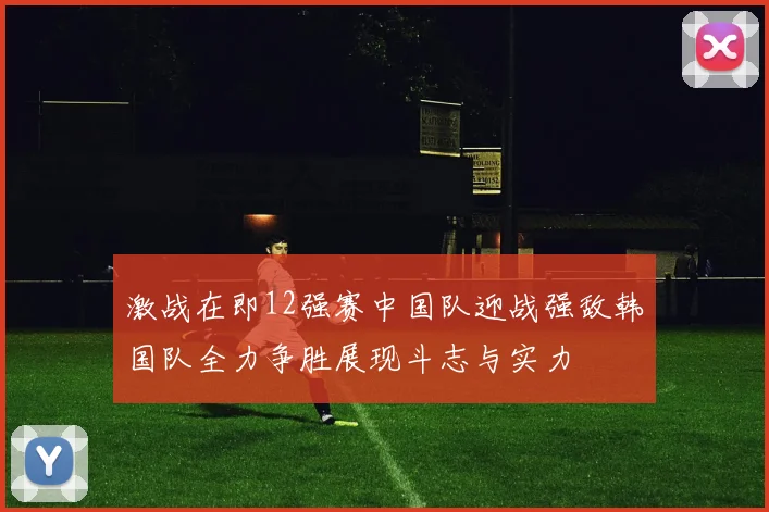 激战在即12强赛中国队迎战强敌韩国队全力争胜展现斗志与实力