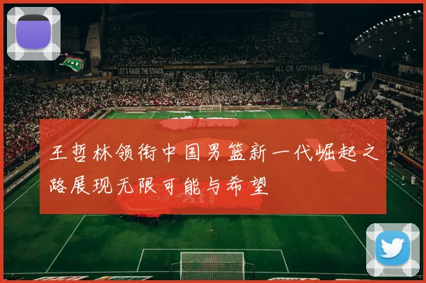 王哲林领衔中国男篮新一代崛起之路展现无限可能与希望