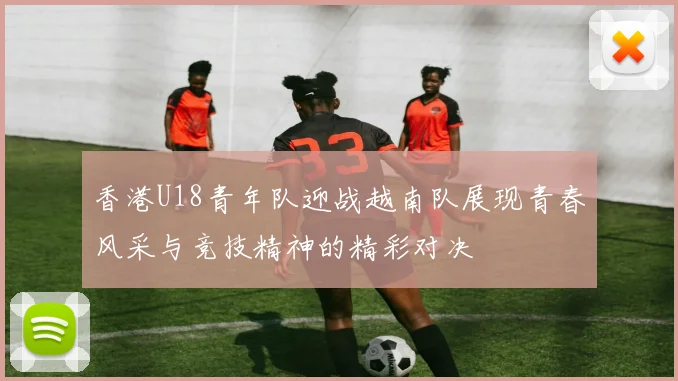 香港U18青年队迎战越南队展现青春风采与竞技精神的精彩对决